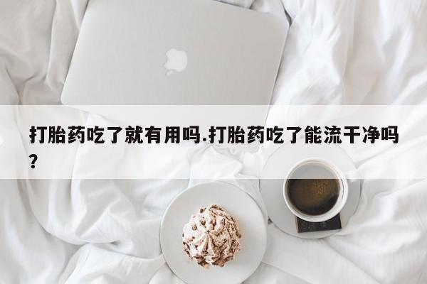 我想在网上买正品打胎药打胎药吃了就有用吗.打胎药吃了能流干净吗？
