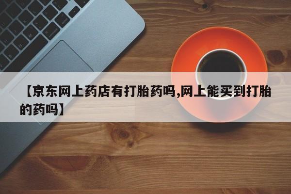 我想在网上买正品打胎药【京东网上药店有打胎药吗,网上能买到打胎的药吗】