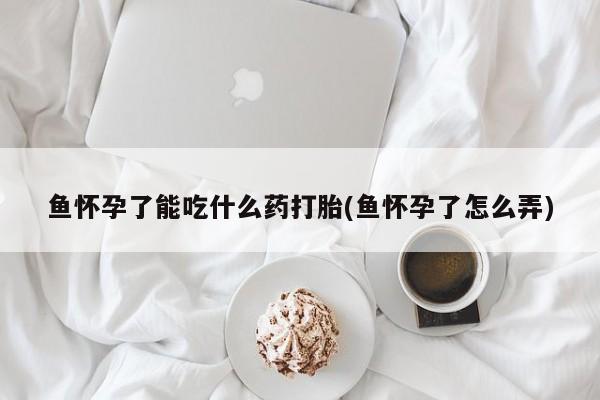 我想在网上买正品打胎药鱼怀孕了能吃什么药打胎(鱼怀孕了怎么弄)
