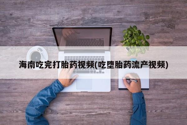 我想在网上买正品打胎药海南吃完打胎药视频(吃堕胎药流产视频)