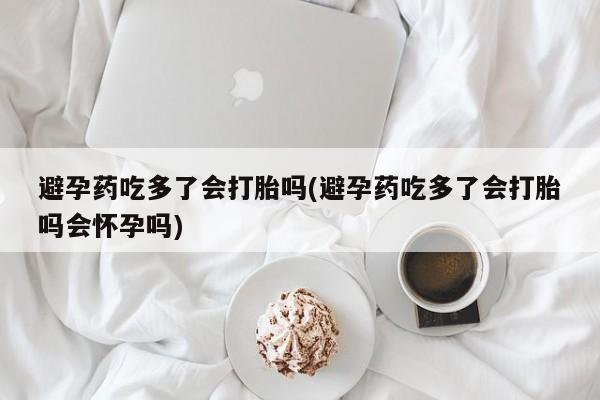 我想在网上买正品打胎药避孕药吃多了会打胎吗(避孕药吃多了会打胎吗会怀孕吗)