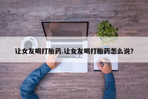 我想在网上买正品打胎药让女友喝打胎药.让女友喝打胎药怎么说？