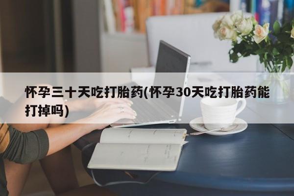 我想在网上买正品打胎药怀孕三十天吃打胎药(怀孕30天吃打胎药能打掉吗)