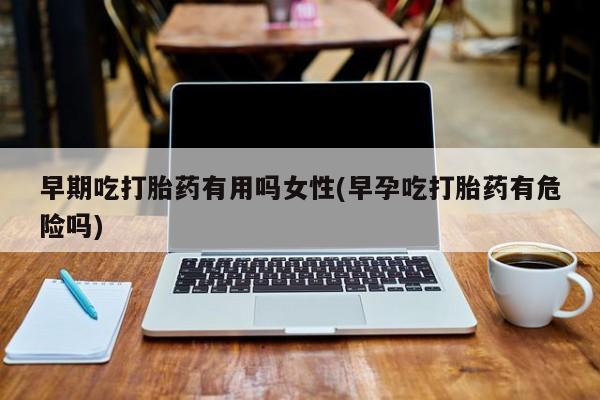我想在网上买正品打胎药早期吃打胎药有用吗女性(早孕吃打胎药有危险吗)