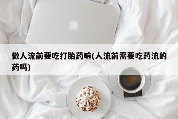 我想在网上买正品打胎药做人流前要吃打胎药嘛(人流前需要吃药流的药吗)