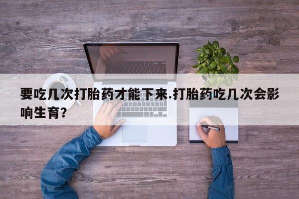 我想在网上买正品打胎药要吃几次打胎药才能下来.打胎药吃几次会影响生育？