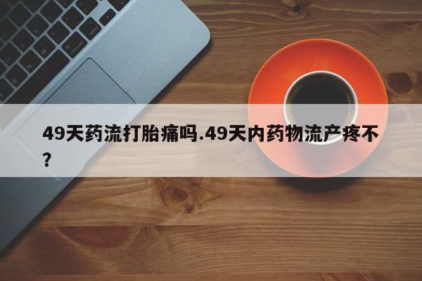 我想在网上买正品打胎药49天药流打胎痛吗.49天内药物流产疼不？
