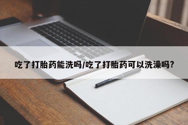 我想在网上买正品打胎药吃了打胎药能洗吗/吃了打胎药可以洗澡吗?