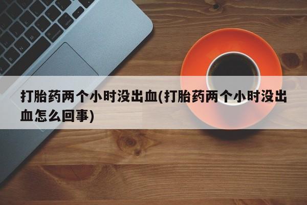 我想在网上买正品打胎药打胎药两个小时没出血(打胎药两个小时没出血怎么回事)