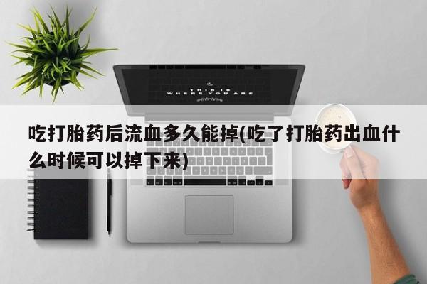 我想在网上买正品打胎药吃打胎药后流血多久能掉(吃了打胎药出血什么时候可以掉下来)