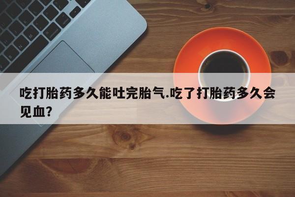 我想在网上买正品打胎药吃打胎药多久能吐完胎气.吃了打胎药多久会见血？