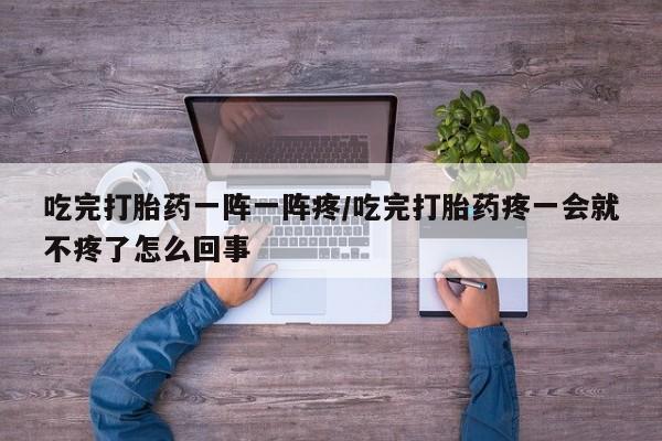 我想在网上买正品打胎药吃完打胎药一阵一阵疼/吃完打胎药疼一会就不疼了怎么回事