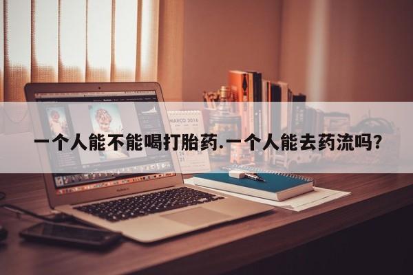 我想在网上买正品打胎药一个人能不能喝打胎药.一个人能去药流吗？