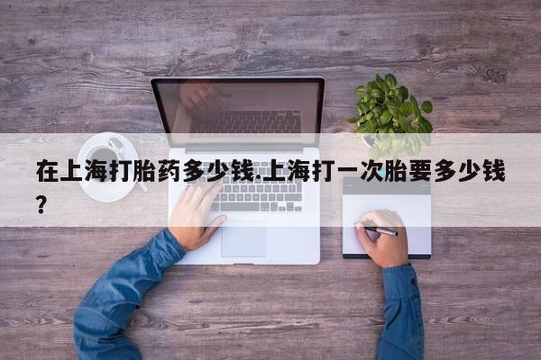 我想在网上买正品打胎药在上海打胎药多少钱.上海打一次胎要多少钱？