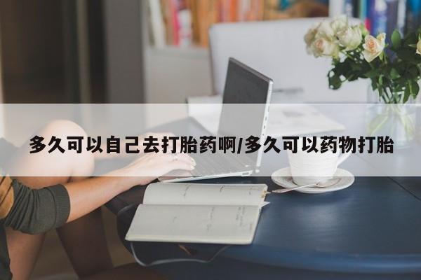 我想在网上买正品打胎药多久可以自己去打胎药啊/多久可以药物打胎