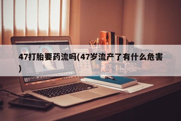 我想在网上买正品打胎药47打胎要药流吗(47岁流产了有什么危害)