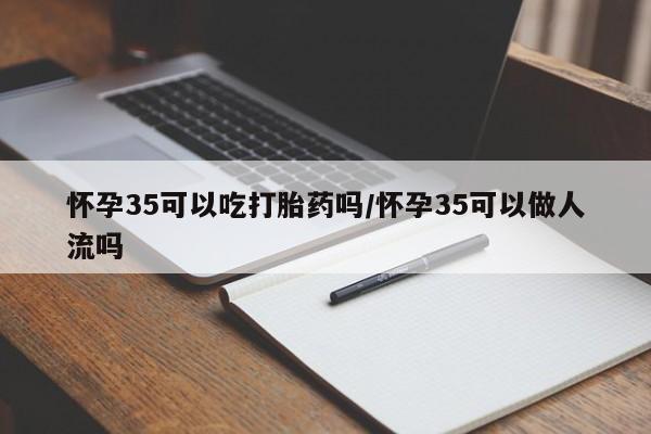 我想在网上买正品打胎药怀孕35可以吃打胎药吗/怀孕35可以做人流吗