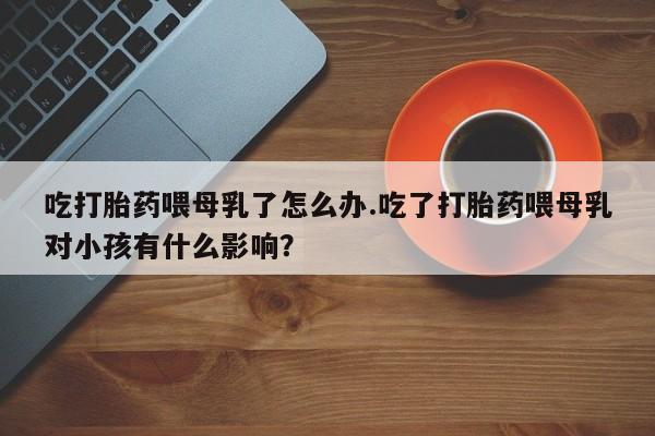 我想在网上买正品打胎药吃打胎药喂母乳了怎么办.吃了打胎药喂母乳对小孩有什么影响？