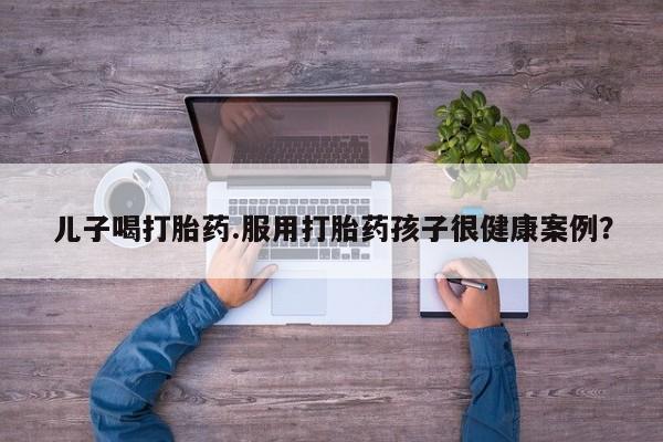 我想在网上买正品打胎药儿子喝打胎药.服用打胎药孩子很健康案例？