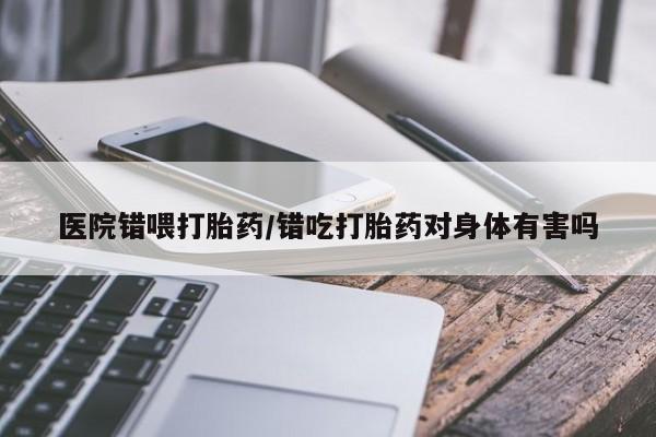 我想在网上买正品打胎药医院错喂打胎药/错吃打胎药对身体有害吗