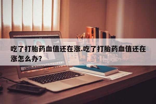 我想在网上买正品打胎药吃了打胎药血值还在涨.吃了打胎药血值还在涨怎么办？