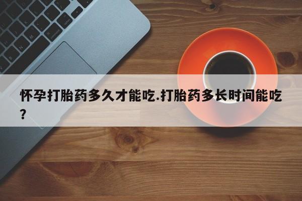 我想在网上买正品打胎药怀孕打胎药多久才能吃.打胎药多长时间能吃?