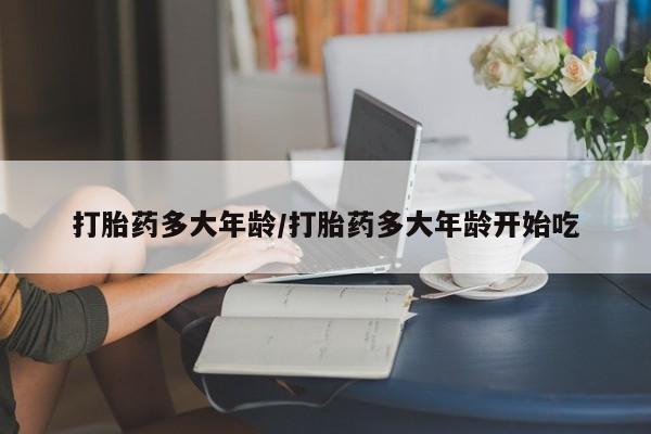 我想在网上买正品打胎药打胎药多大年龄/打胎药多大年龄开始吃