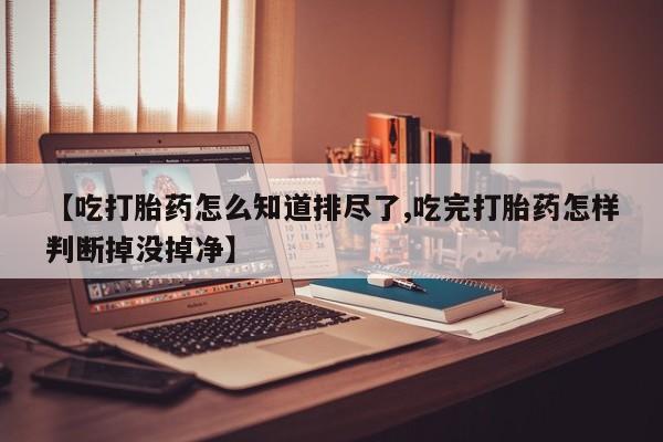 我想在网上买正品打胎药【吃打胎药怎么知道排尽了,吃完打胎药怎样判断掉没掉净】