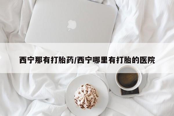 我想在网上买正品打胎药西宁那有打胎药/西宁哪里有打胎的医院