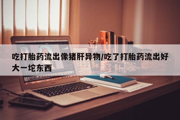 我想在网上买正品打胎药吃打胎药流出像猪肝异物/吃了打胎药流出好大一坨东西