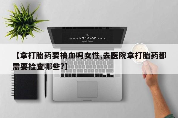 我想在网上买正品打胎药【拿打胎药要抽血吗女性,去医院拿打胎药都需要检查哪些?】