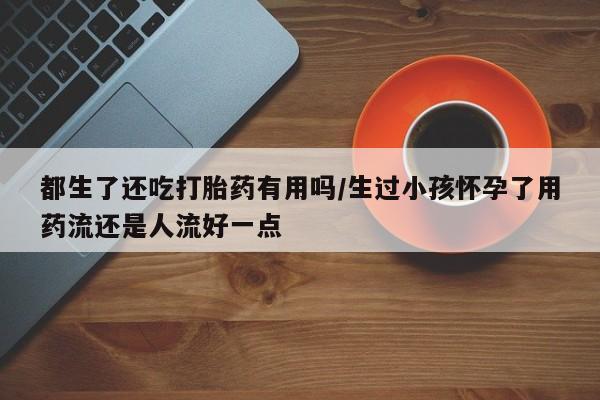 我想在网上买正品打胎药都生了还吃打胎药有用吗/生过小孩怀孕了用药流还是人流好一点