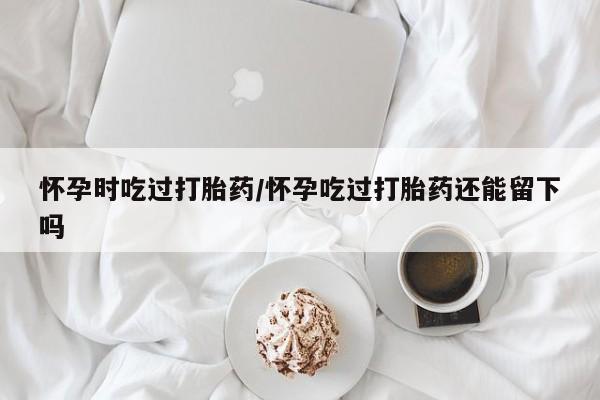 我想在网上买正品打胎药怀孕时吃过打胎药/怀孕吃过打胎药还能留下吗