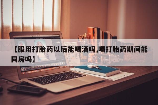 我想在网上买正品打胎药【服用打胎药以后能喝酒吗,喝打胎药期间能同房吗】