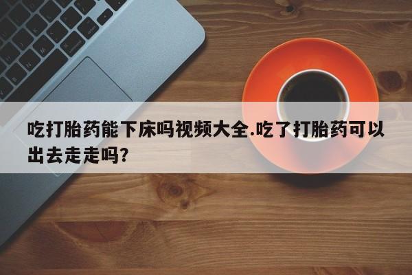 我想在网上买正品打胎药吃打胎药能下床吗视频大全.吃了打胎药可以出去走走吗？