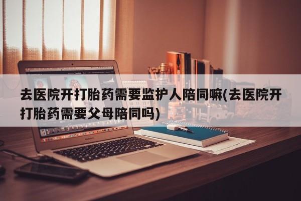 我想在网上买正品打胎药去医院开打胎药需要监护人陪同嘛(去医院开打胎药需要父母陪同吗)