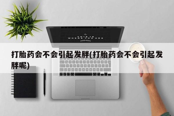 我想在网上买正品打胎药打胎药会不会引起发胖(打胎药会不会引起发胖呢)