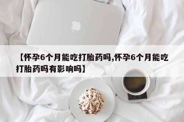 我想在网上买正品打胎药【怀孕6个月能吃打胎药吗,怀孕6个月能吃打胎药吗有影响吗】