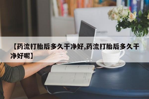 我想在网上买正品打胎药【药流打胎后多久干净好,药流打胎后多久干净好呢】