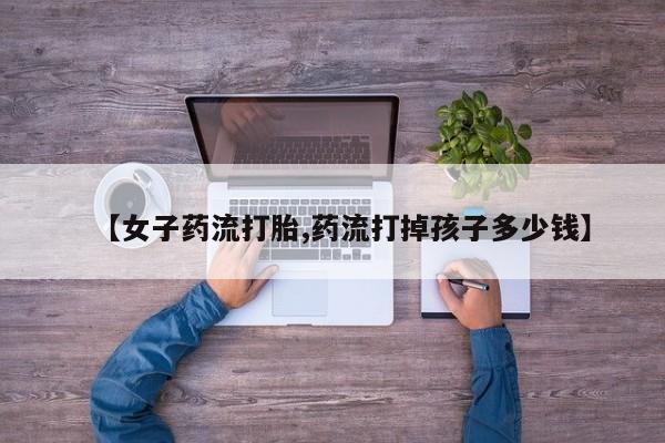 我想在网上买正品打胎药【女子药流打胎,药流打掉孩子多少钱】