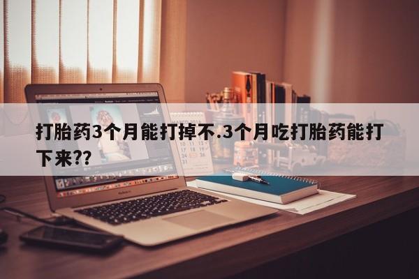 我想在网上买正品打胎药打胎药3个月能打掉不.3个月吃打胎药能打下来?？