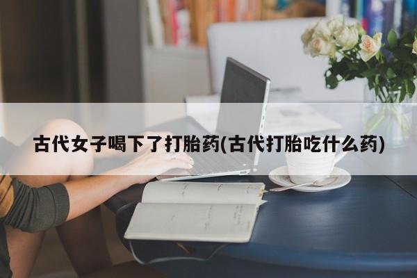 我想在网上买正品打胎药古代女子喝下了打胎药(古代打胎吃什么药)