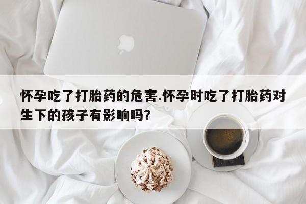 我想在网上买正品打胎药怀孕吃了打胎药的危害.怀孕时吃了打胎药对生下的孩子有影响吗？