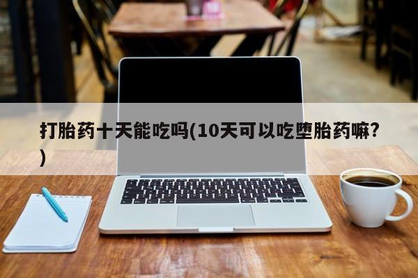 我想在网上买正品打胎药打胎药十天能吃吗(10天可以吃堕胎药嘛?)