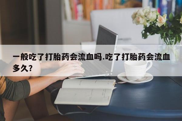 我想在网上买正品打胎药一般吃了打胎药会流血吗.吃了打胎药会流血多久？