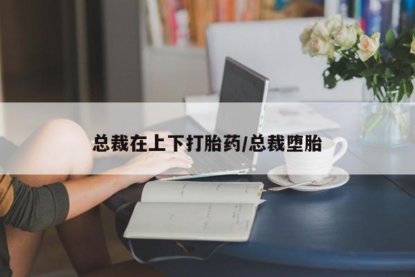 我想在网上买正品打胎药总裁在上下打胎药/总裁堕胎