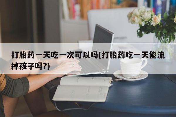 我想在网上买正品打胎药打胎药一天吃一次可以吗(打胎药吃一天能流掉孩子吗?)