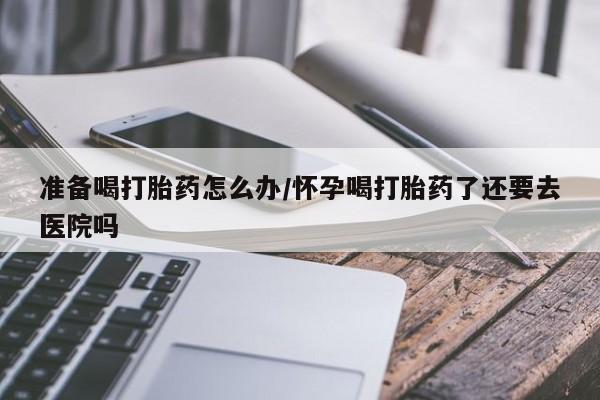 我想在网上买正品打胎药准备喝打胎药怎么办/怀孕喝打胎药了还要去医院吗