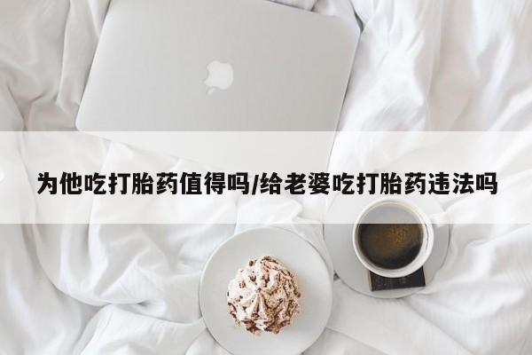 我想在网上买正品打胎药为他吃打胎药值得吗/给老婆吃打胎药违法吗