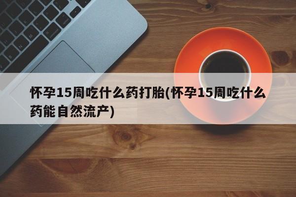 我想在网上买正品打胎药怀孕15周吃什么药打胎(怀孕15周吃什么药能自然流产)